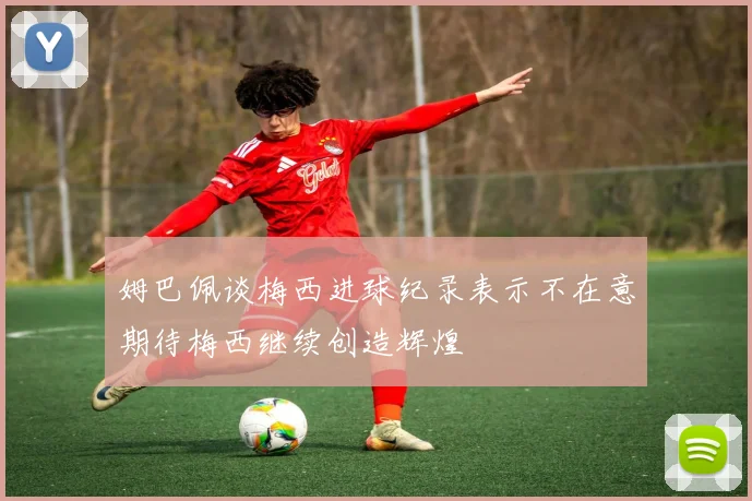 姆巴佩谈梅西进球纪录表示不在意期待梅西继续创造辉煌