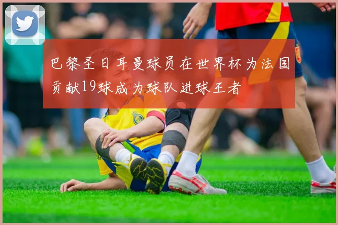巴黎圣日耳曼球员在世界杯为法国贡献19球成为球队进球王者