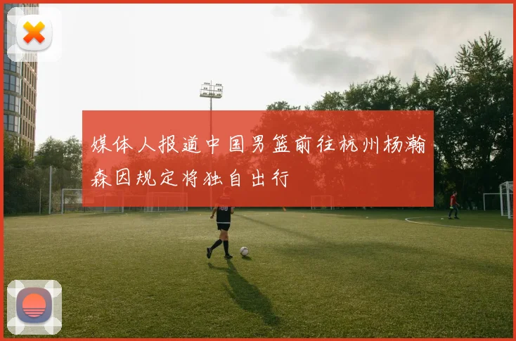 媒体人报道中国男篮前往杭州杨瀚森因规定将独自出行