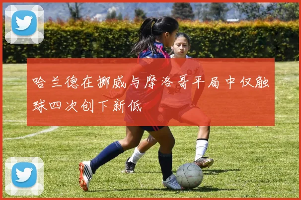 哈兰德在挪威与摩洛哥平局中仅触球四次创下新低