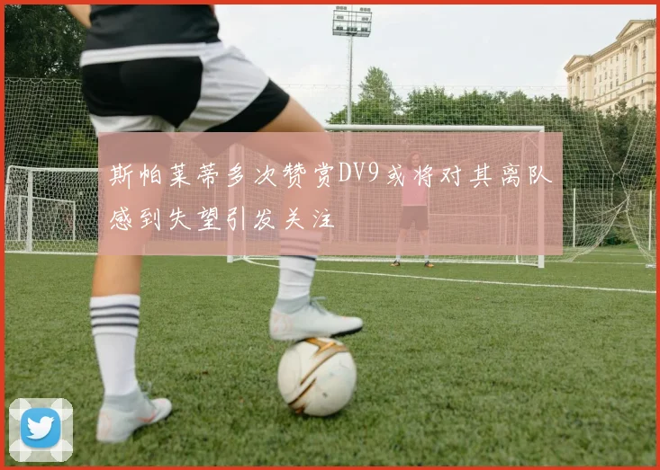 斯帕莱蒂多次赞赏DV9或将对其离队感到失望引发关注