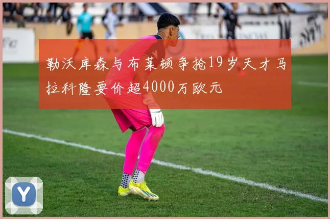 勒沃库森与布莱顿争抢19岁天才马拉科隆要价超4000万欧元