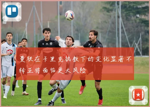 曼联在卡里克执教下的变化显著不转正将面临更大风险