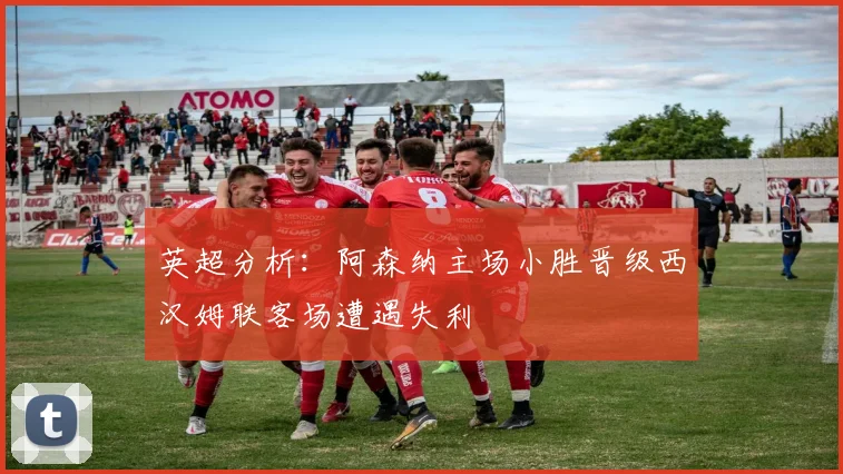 英超分析：阿森纳主场小胜晋级西汉姆联客场遭遇失利