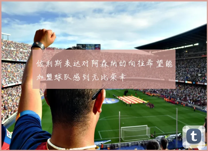 佐利斯表达对阿森纳的向往希望能加盟球队感到无比荣幸