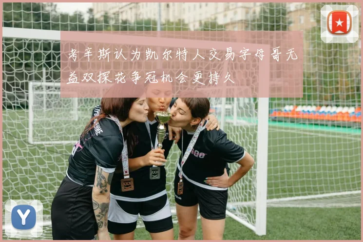 考辛斯认为凯尔特人交易字母哥无益双探花争冠机会更持久