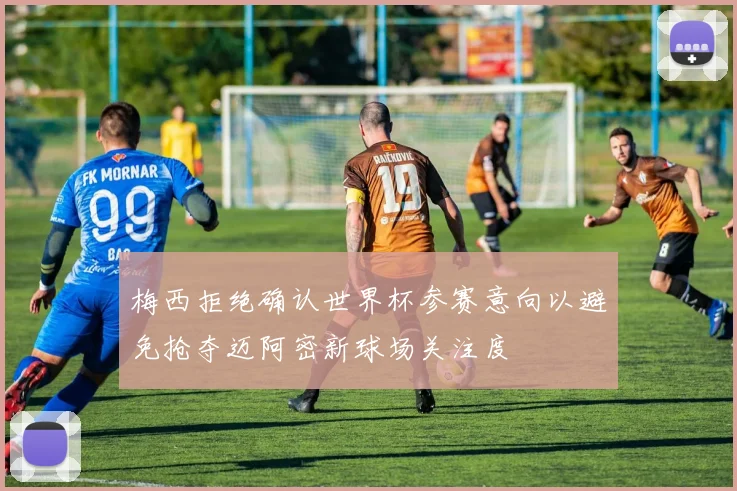 梅西拒绝确认世界杯参赛意向以避免抢夺迈阿密新球场关注度