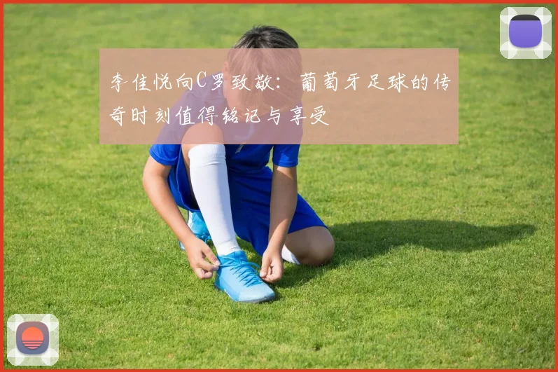 李佳悦向C罗致敬：葡萄牙足球的传奇时刻值得铭记与享受