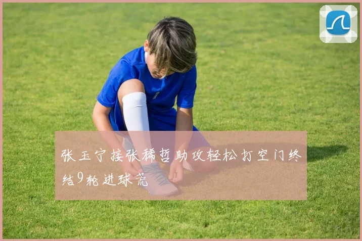 张玉宁接张稀哲助攻轻松打空门终结9轮进球荒
