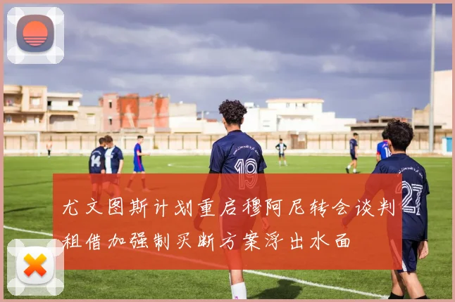 尤文图斯计划重启穆阿尼转会谈判租借加强制买断方案浮出水面
