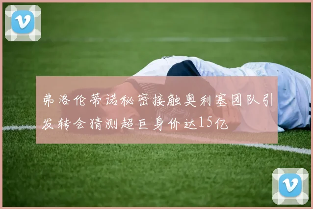 弗洛伦蒂诺秘密接触奥利塞团队引发转会猜测超巨身价达15亿