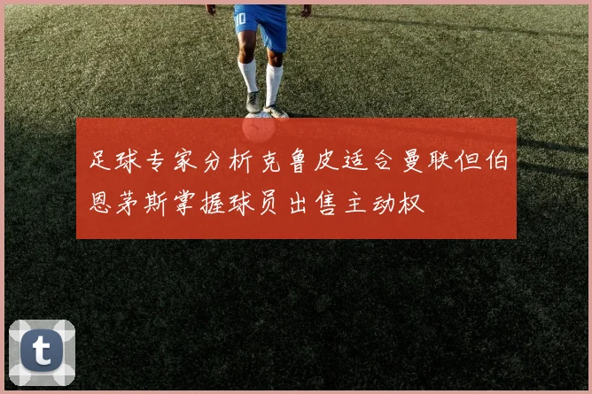 足球专家分析克鲁皮适合曼联但伯恩茅斯掌握球员出售主动权
