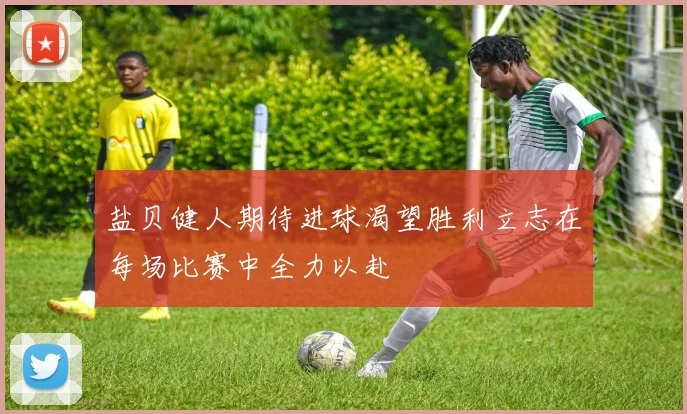 盐贝健人期待进球渴望胜利立志在每场比赛中全力以赴
