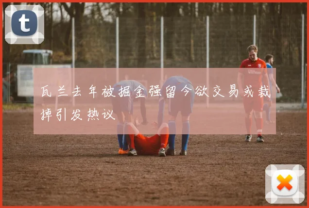 瓦兰去年被掘金强留今欲交易或裁掉引发热议