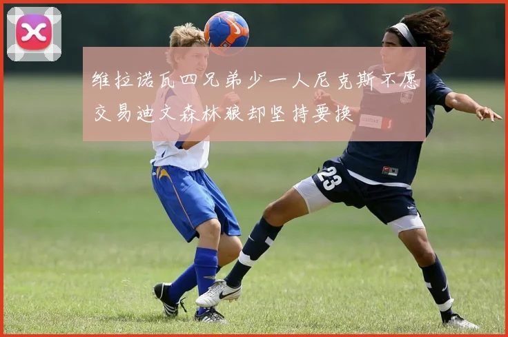 维拉诺瓦四兄弟少一人尼克斯不愿交易迪文森林狼却坚持要换