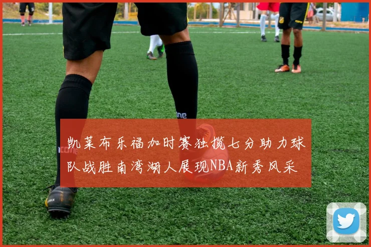 凯莱布乐福加时赛独揽七分助力球队战胜南湾湖人展现NBA新秀风采