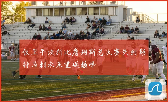 张卫平谈科比詹姆斯总决赛失利期待马刺未来重返巅峰