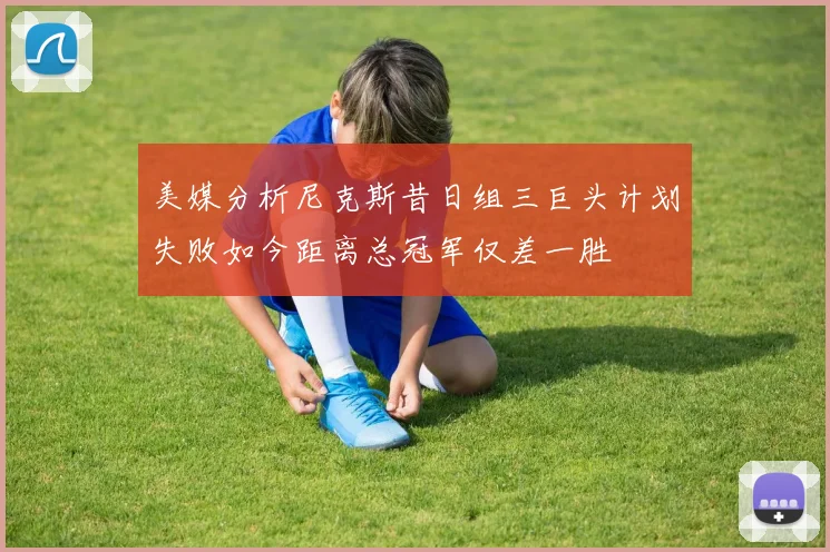 美媒分析尼克斯昔日组三巨头计划失败如今距离总冠军仅差一胜
