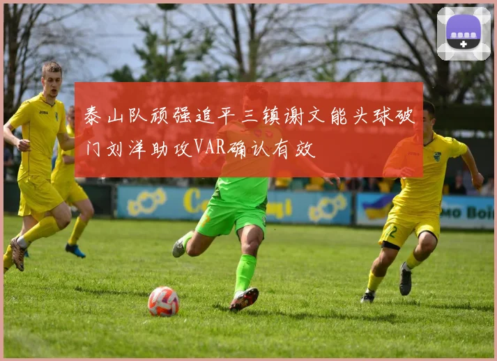 泰山队顽强追平三镇谢文能头球破门刘洋助攻VAR确认有效