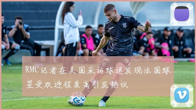 RMC记者在美国采访球迷发现法国球星受欢迎程度高引发热议