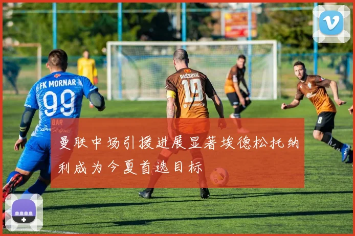 曼联中场引援进展显著埃德松托纳利成为今夏首选目标