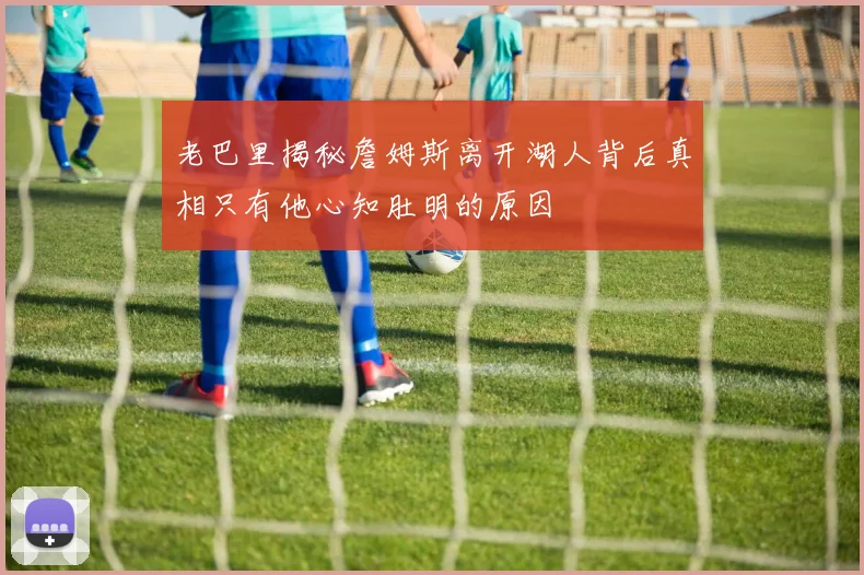 老巴里揭秘詹姆斯离开湖人背后真相只有他心知肚明的原因