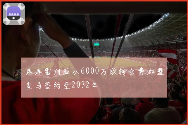 库库雷利亚以6000万欧转会费加盟皇马签约至2032年