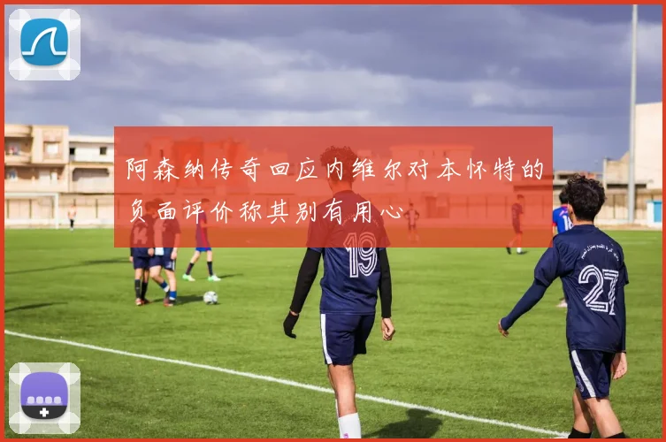 阿森纳传奇回应内维尔对本怀特的负面评价称其别有用心